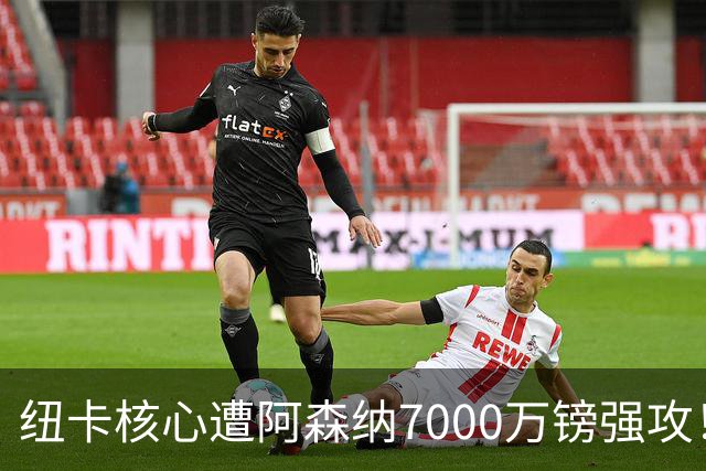 纽卡核心遭阿森纳7000万镑强攻！转会协议数日内达成