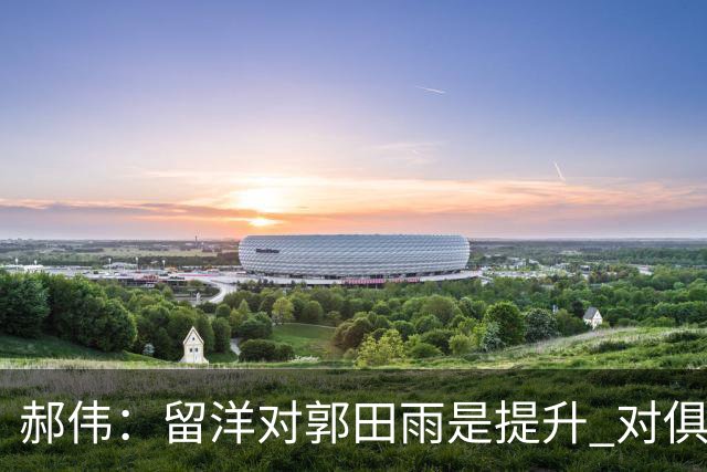 郝伟：留洋对郭田雨是提升 对俱乐部肯定是损失
